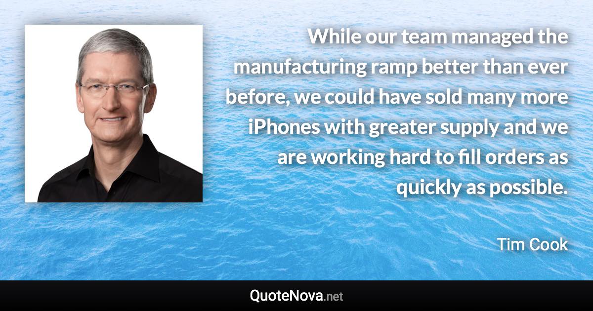 While our team managed the manufacturing ramp better than ever before, we could have sold many more iPhones with greater supply and we are working hard to fill orders as quickly as possible. - Tim Cook quote