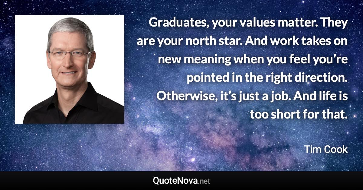 Graduates, your values matter. They are your north star. And work takes on new meaning when you feel you’re pointed in the right direction. Otherwise, it’s just a job. And life is too short for that. - Tim Cook quote