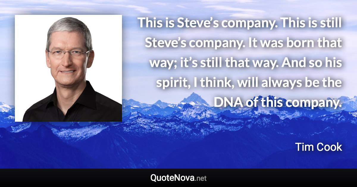 This is Steve’s company. This is still Steve’s company. It was born that way; it’s still that way. And so his spirit, I think, will always be the DNA of this company. - Tim Cook quote