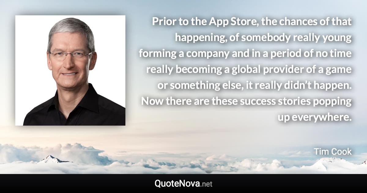 Prior to the App Store, the chances of that happening, of somebody really young forming a company and in a period of no time really becoming a global provider of a game or something else, it really didn’t happen. Now there are these success stories popping up everywhere. - Tim Cook quote