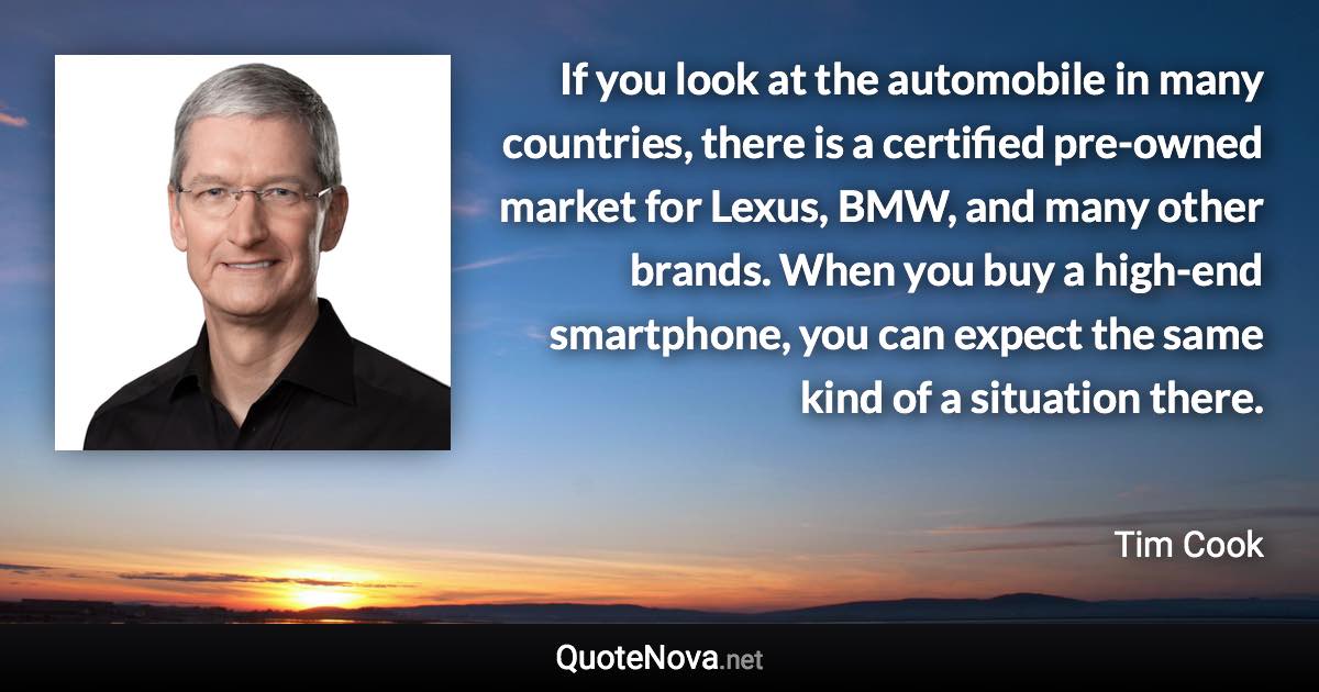 If you look at the automobile in many countries, there is a certified pre-owned market for Lexus, BMW, and many other brands. When you buy a high-end smartphone, you can expect the same kind of a situation there. - Tim Cook quote