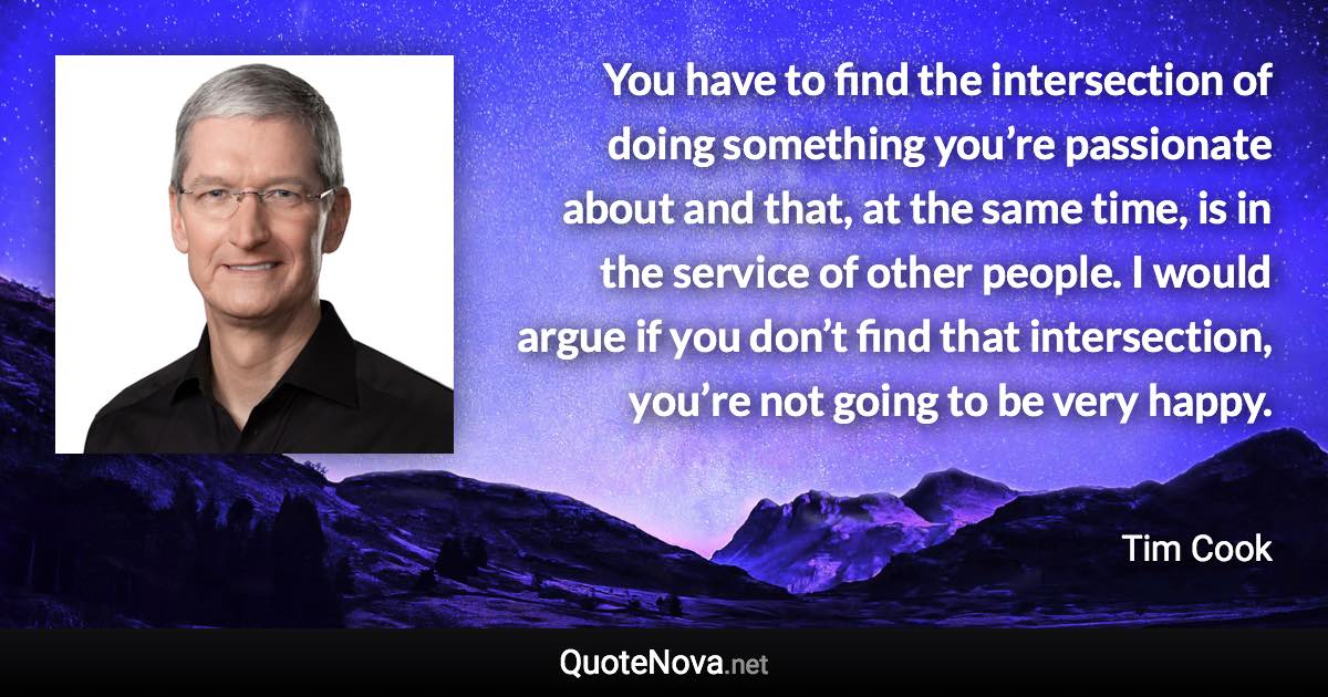 You have to find the intersection of doing something you’re passionate about and that, at the same time, is in the service of other people. I would argue if you don’t find that intersection, you’re not going to be very happy. - Tim Cook quote