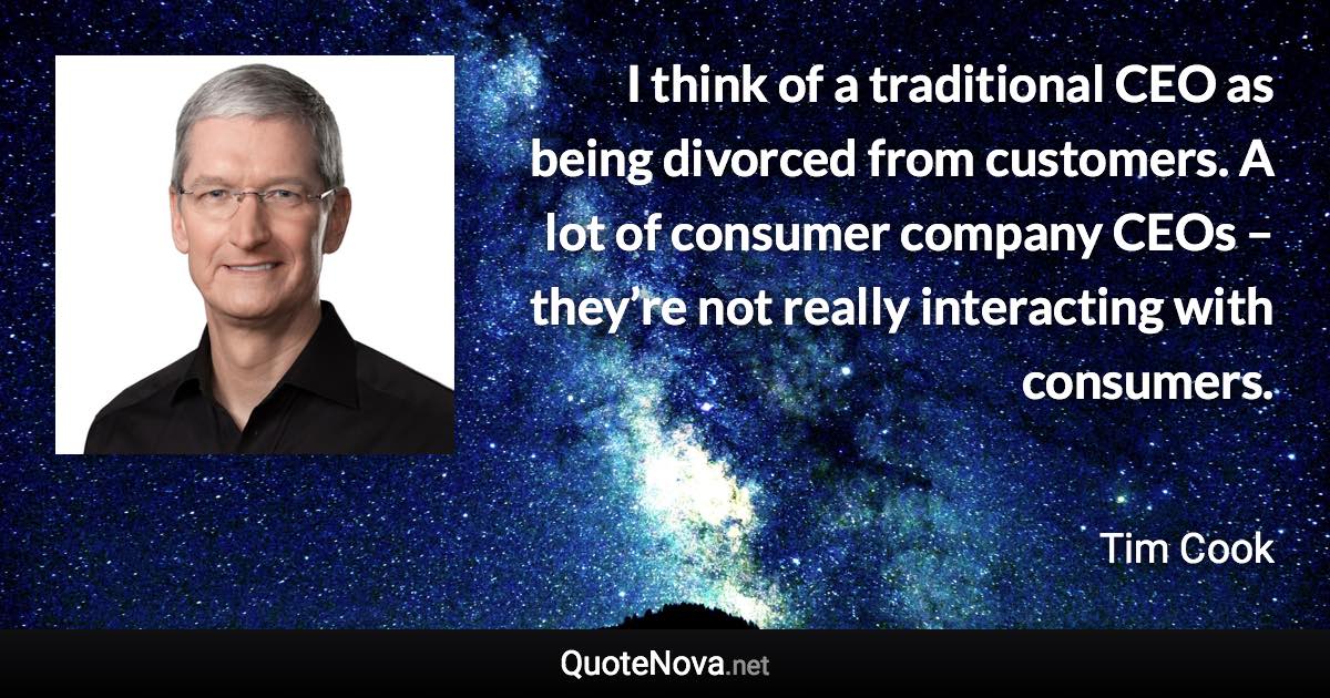 I think of a traditional CEO as being divorced from customers. A lot of consumer company CEOs – they’re not really interacting with consumers. - Tim Cook quote