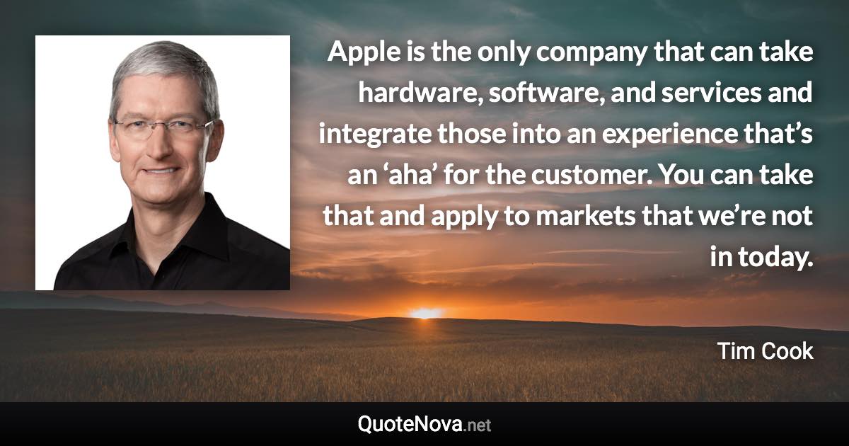 Apple is the only company that can take hardware, software, and services and integrate those into an experience that’s an ‘aha’ for the customer. You can take that and apply to markets that we’re not in today. - Tim Cook quote