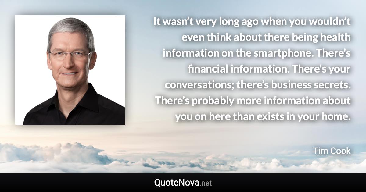 It wasn’t very long ago when you wouldn’t even think about there being health information on the smartphone. There’s financial information. There’s your conversations; there’s business secrets. There’s probably more information about you on here than exists in your home. - Tim Cook quote