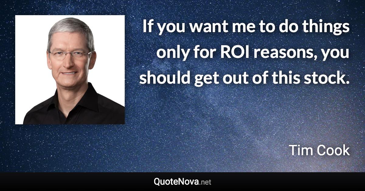 If you want me to do things only for ROI reasons, you should get out of this stock. - Tim Cook quote