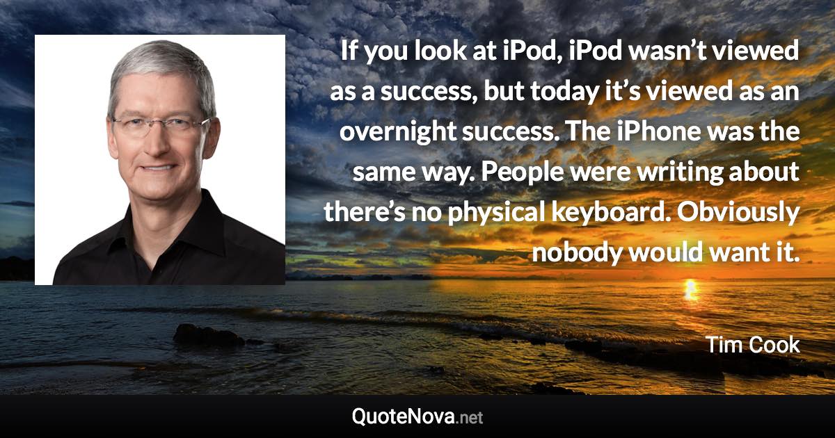 If you look at iPod, iPod wasn’t viewed as a success, but today it’s viewed as an overnight success. The iPhone was the same way. People were writing about there’s no physical keyboard. Obviously nobody would want it. - Tim Cook quote