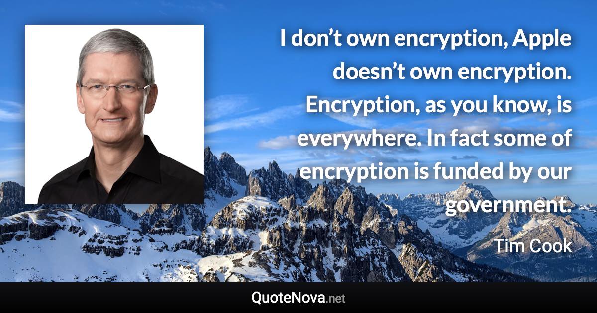 I don’t own encryption, Apple doesn’t own encryption. Encryption, as you know, is everywhere. In fact some of encryption is funded by our government. - Tim Cook quote