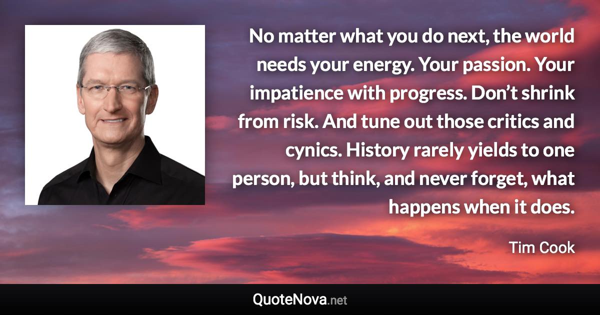 No matter what you do next, the world needs your energy. Your passion. Your impatience with progress. Don’t shrink from risk. And tune out those critics and cynics. History rarely yields to one person, but think, and never forget, what happens when it does. - Tim Cook quote