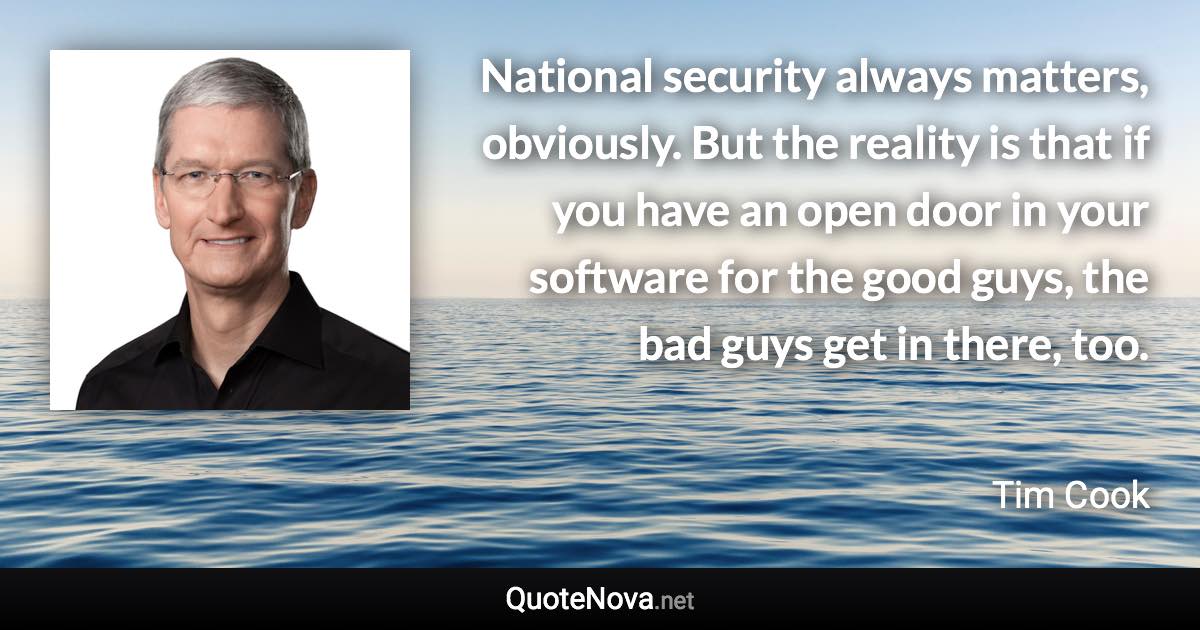 National security always matters, obviously. But the reality is that if you have an open door in your software for the good guys, the bad guys get in there, too. - Tim Cook quote