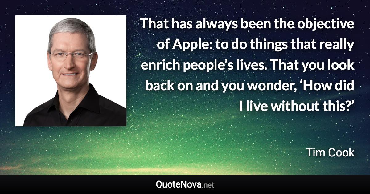 That has always been the objective of Apple: to do things that really enrich people’s lives. That you look back on and you wonder, ‘How did I live without this?’ - Tim Cook quote