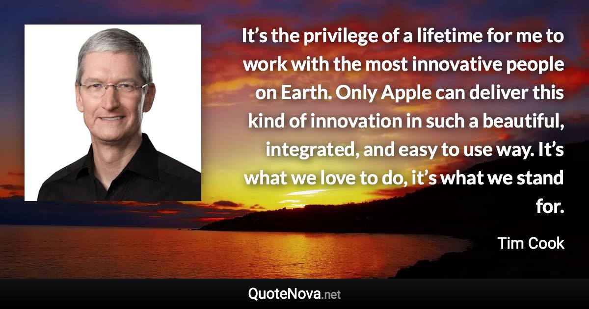 It’s the privilege of a lifetime for me to work with the most innovative people on Earth. Only Apple can deliver this kind of innovation in such a beautiful, integrated, and easy to use way. It’s what we love to do, it’s what we stand for. - Tim Cook quote