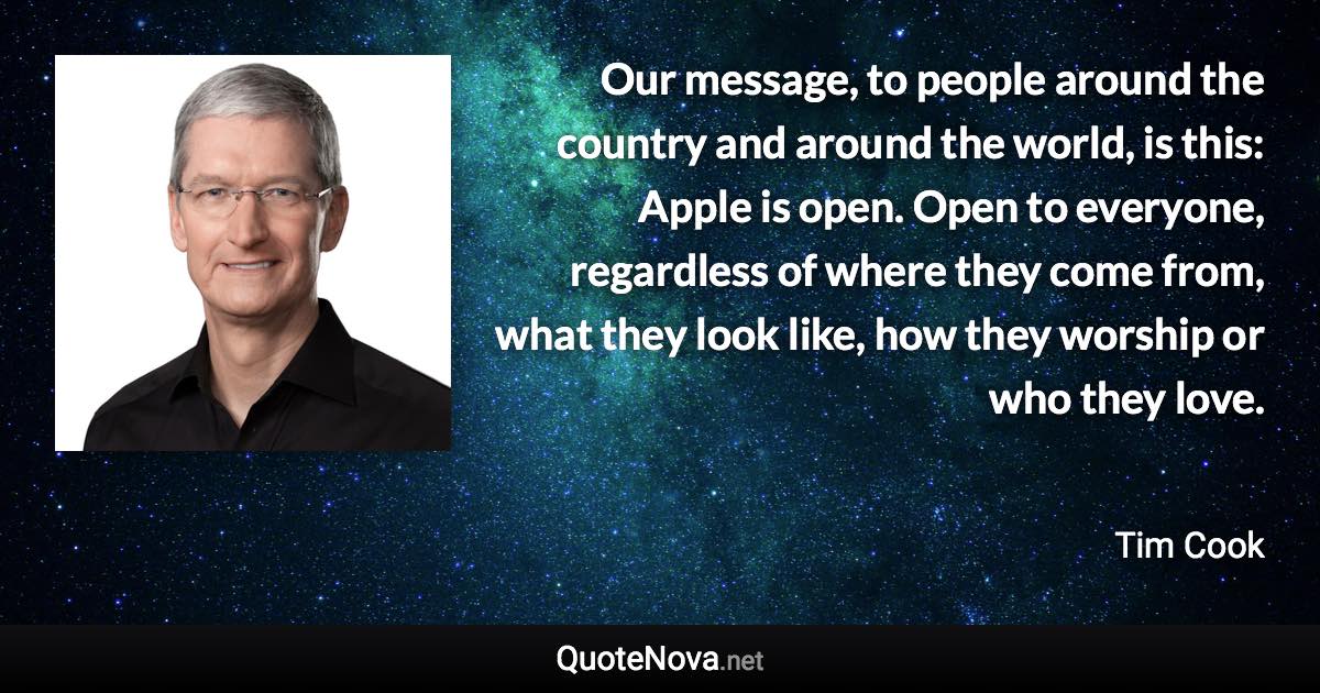 Our message, to people around the country and around the world, is this: Apple is open. Open to everyone, regardless of where they come from, what they look like, how they worship or who they love. - Tim Cook quote