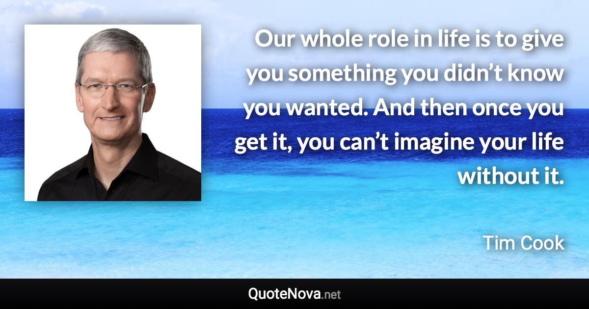 Our whole role in life is to give you something you didn’t know you wanted. And then once you get it, you can’t imagine your life without it. - Tim Cook quote
