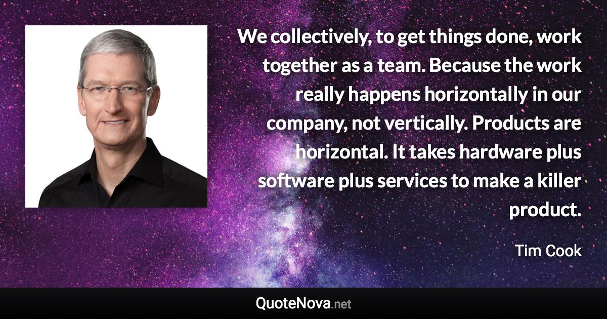 We collectively, to get things done, work together as a team. Because the work really happens horizontally in our company, not vertically. Products are horizontal. It takes hardware plus software plus services to make a killer product. - Tim Cook quote