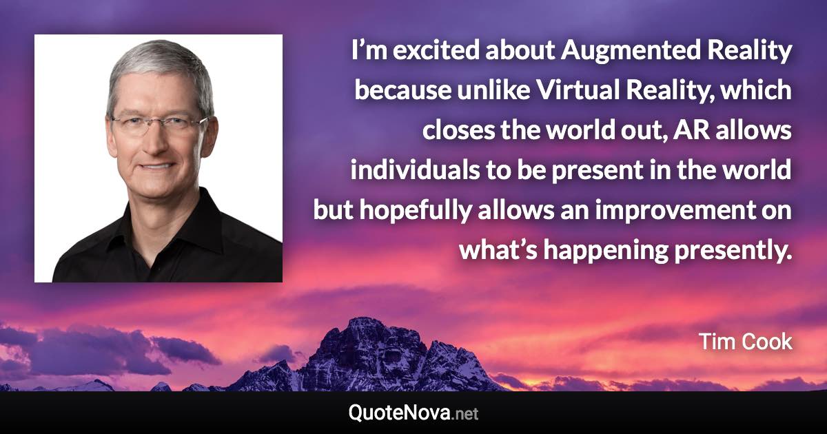 I’m excited about Augmented Reality because unlike Virtual Reality, which closes the world out, AR allows individuals to be present in the world but hopefully allows an improvement on what’s happening presently. - Tim Cook quote