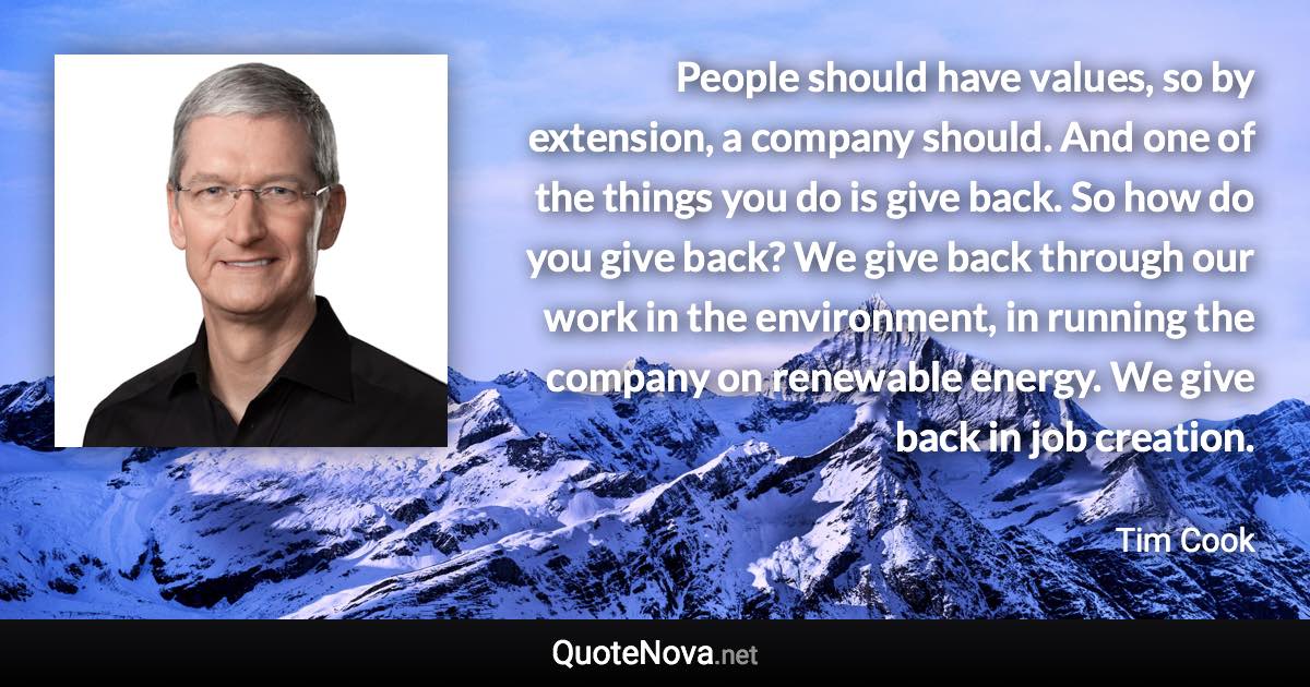 People should have values, so by extension, a company should. And one of the things you do is give back. So how do you give back? We give back through our work in the environment, in running the company on renewable energy. We give back in job creation. - Tim Cook quote