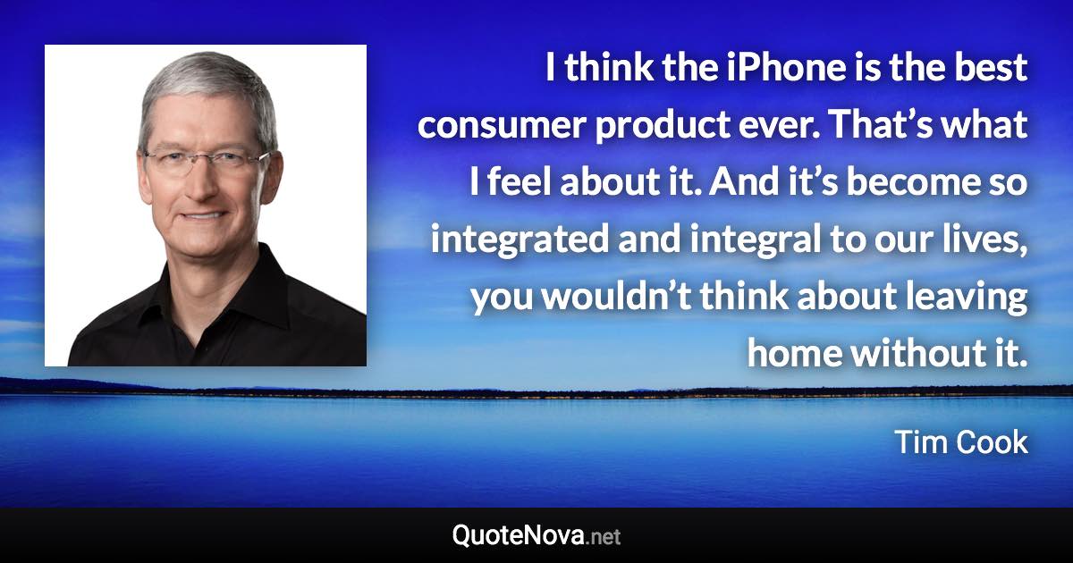 I think the iPhone is the best consumer product ever. That’s what I feel about it. And it’s become so integrated and integral to our lives, you wouldn’t think about leaving home without it. - Tim Cook quote