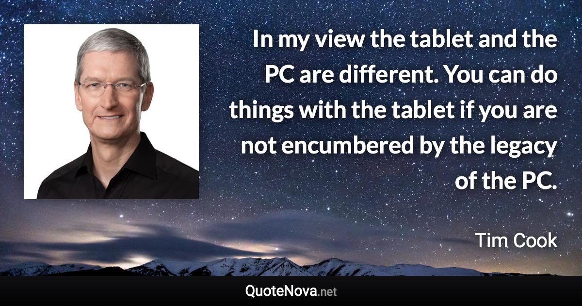 In my view the tablet and the PC are different. You can do things with the tablet if you are not encumbered by the legacy of the PC. - Tim Cook quote