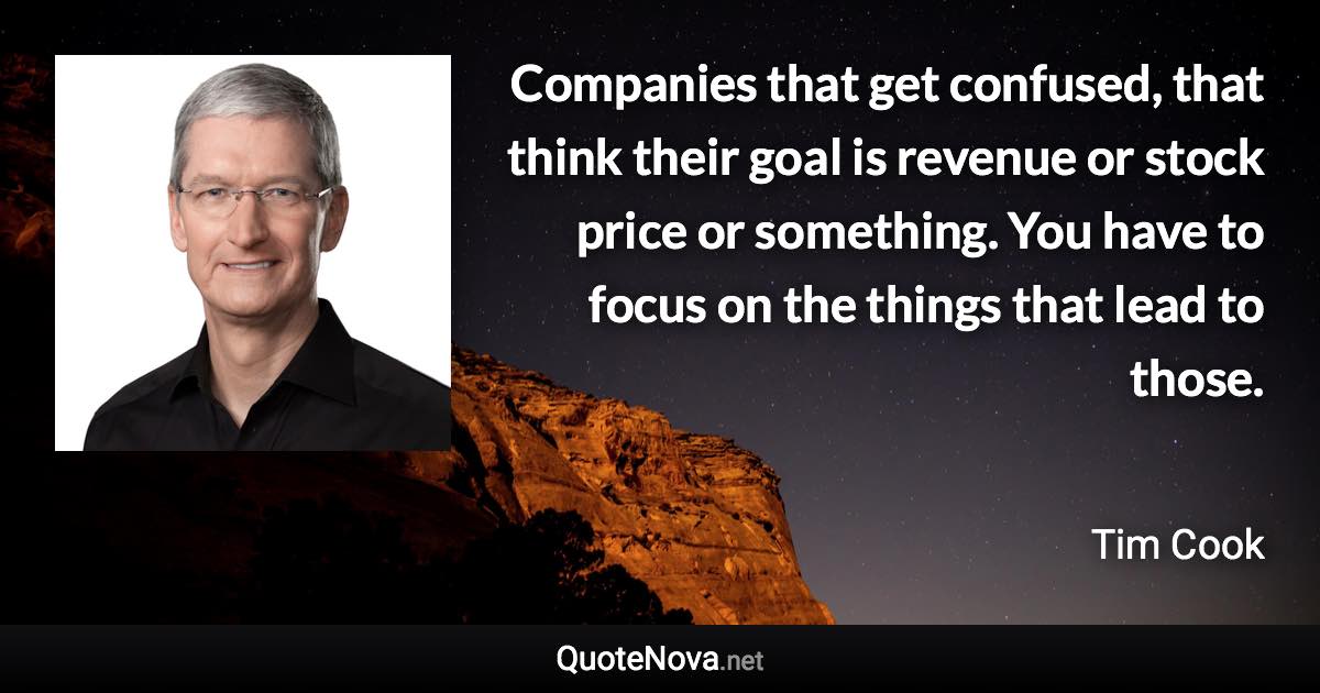 Companies that get confused, that think their goal is revenue or stock price or something. You have to focus on the things that lead to those. - Tim Cook quote