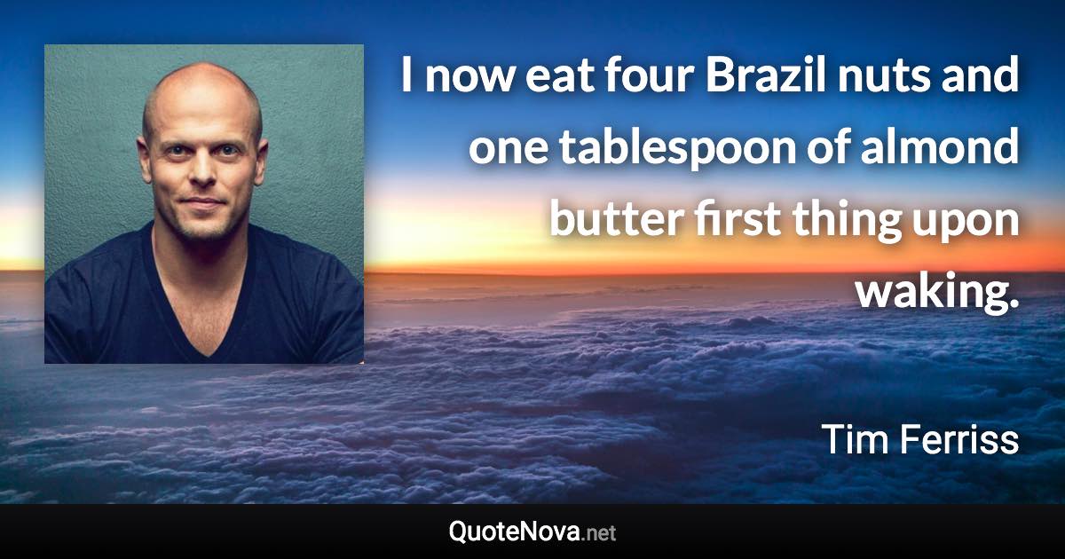 I now eat four Brazil nuts and one tablespoon of almond butter first thing upon waking. - Tim Ferriss quote