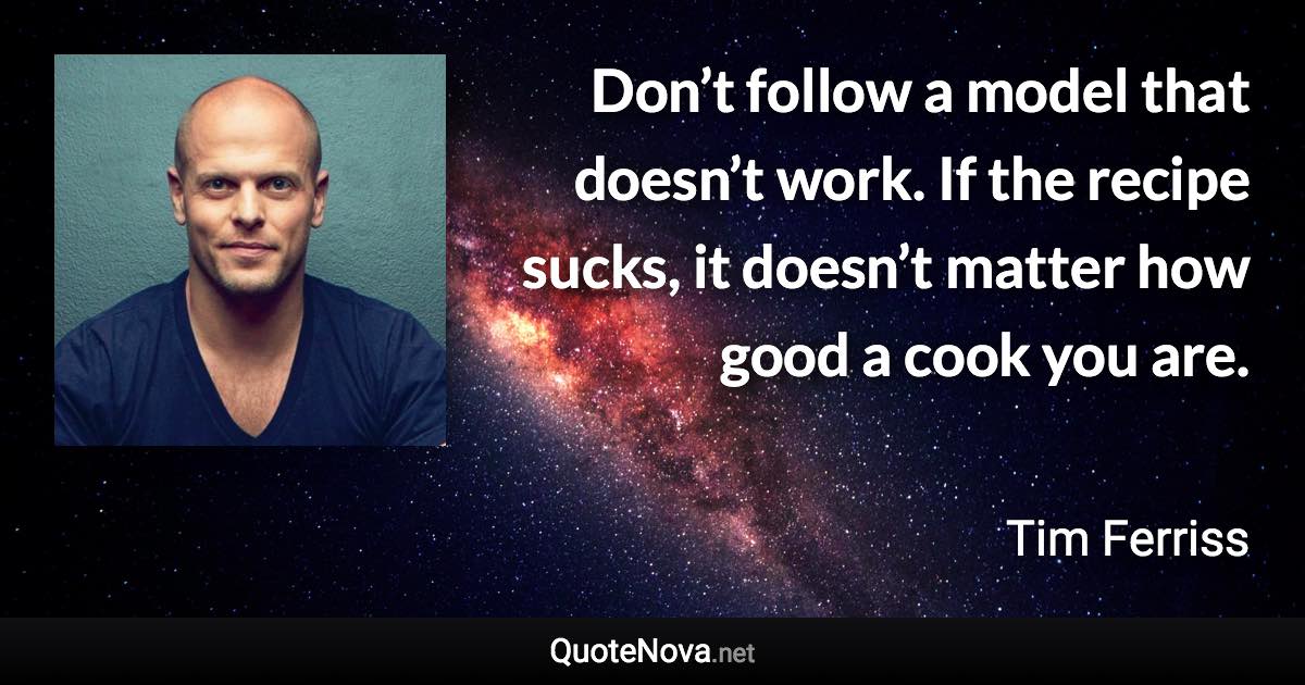 Don’t follow a model that doesn’t work. If the recipe sucks, it doesn’t matter how good a cook you are. - Tim Ferriss quote