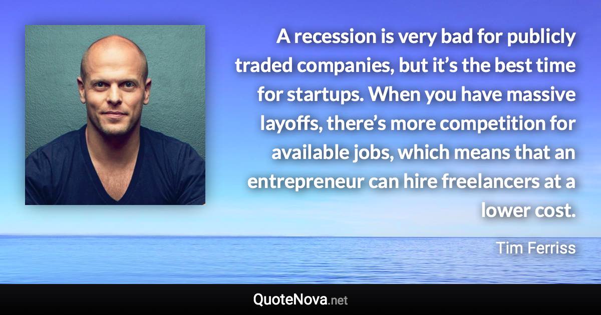 A recession is very bad for publicly traded companies, but it’s the best time for startups. When you have massive layoffs, there’s more competition for available jobs, which means that an entrepreneur can hire freelancers at a lower cost. - Tim Ferriss quote