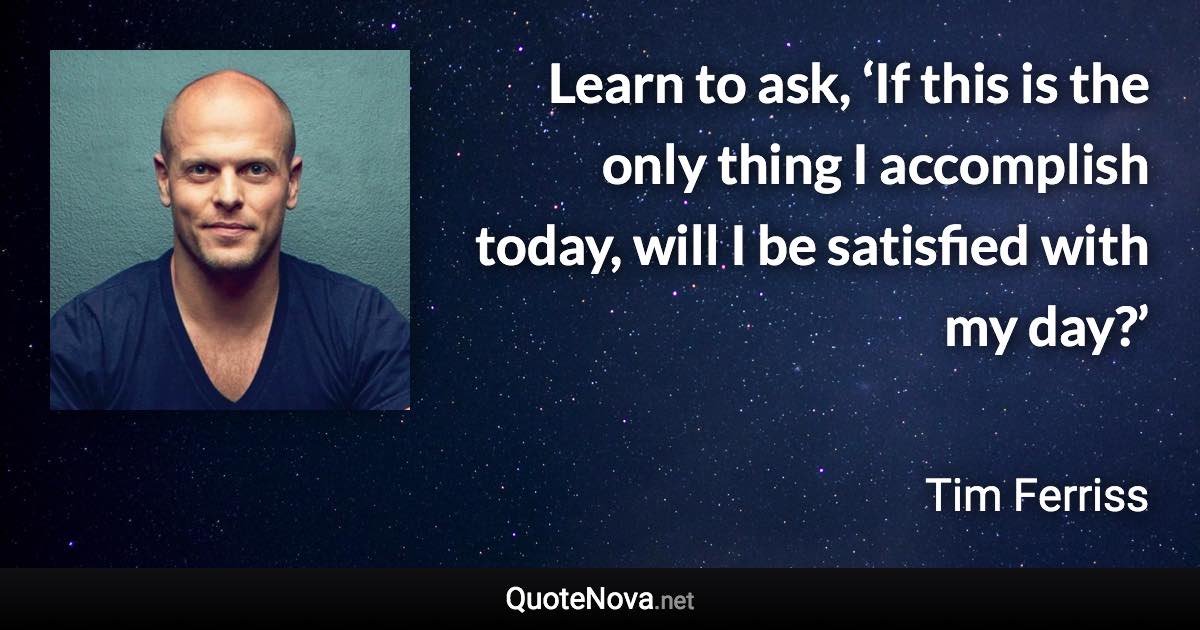 Learn to ask, ‘If this is the only thing I accomplish today, will I be satisfied with my day?’ - Tim Ferriss quote