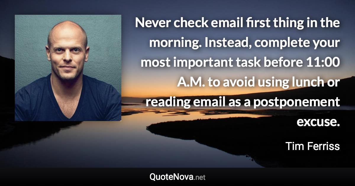 Never check email first thing in the morning. Instead, complete your most important task before 11:00 A.M. to avoid using lunch or reading email as a postponement excuse. - Tim Ferriss quote