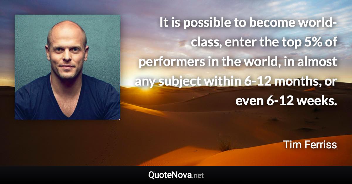 It is possible to become world-class, enter the top 5% of performers in the world, in almost any subject within 6-12 months, or even 6-12 weeks. - Tim Ferriss quote