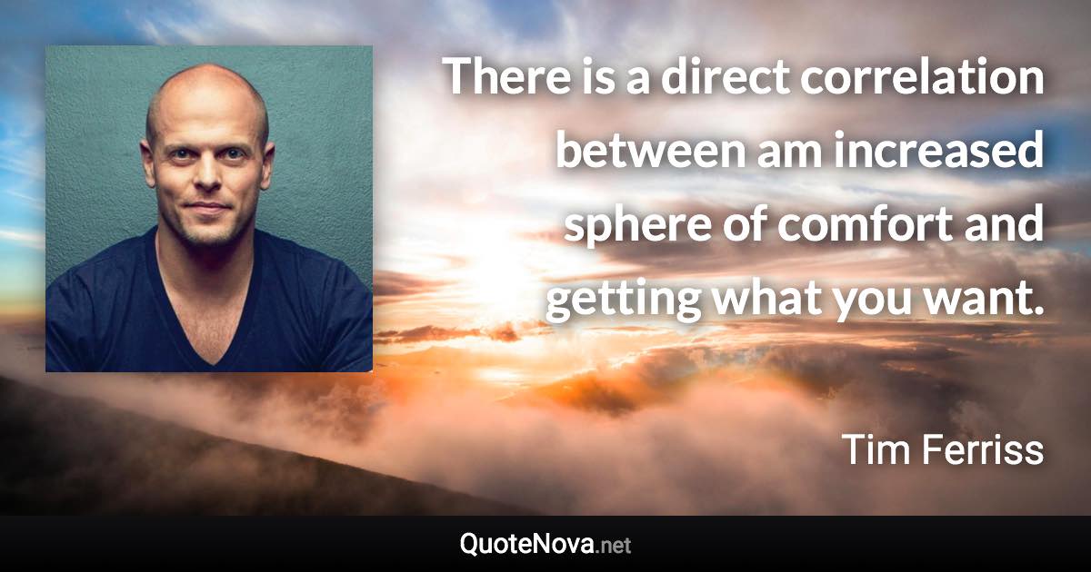 There is a direct correlation between am increased sphere of comfort and getting what you want. - Tim Ferriss quote