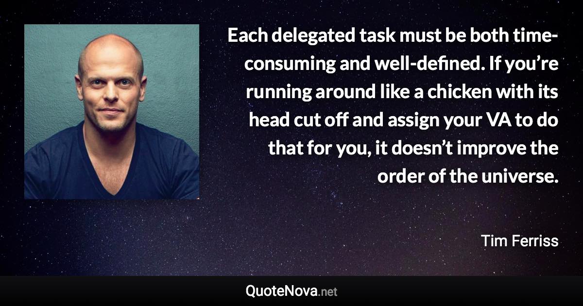 Each delegated task must be both time-consuming and well-defined. If you’re running around like a chicken with its head cut off and assign your VA to do that for you, it doesn’t improve the order of the universe. - Tim Ferriss quote