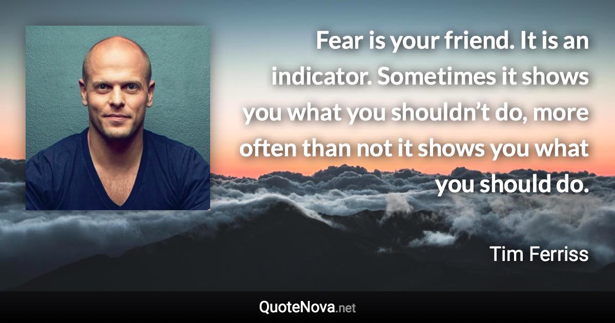 Fear is your friend. It is an indicator. Sometimes it shows you what you shouldn’t do, more often than not it shows you what you should do. - Tim Ferriss quote