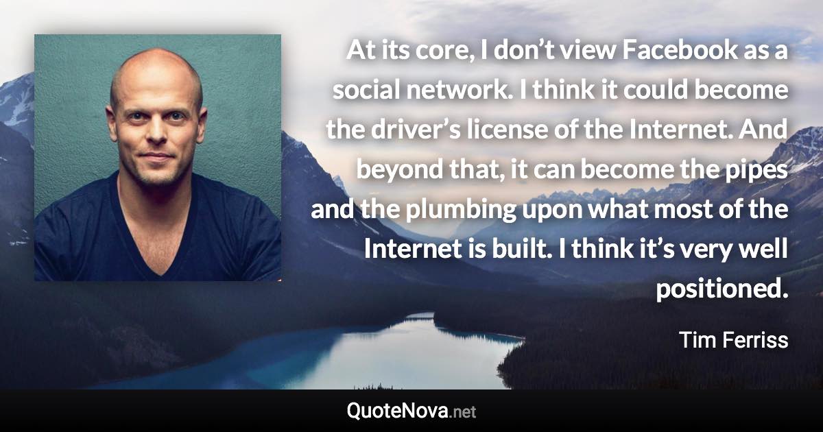 At its core, I don’t view Facebook as a social network. I think it could become the driver’s license of the Internet. And beyond that, it can become the pipes and the plumbing upon what most of the Internet is built. I think it’s very well positioned. - Tim Ferriss quote