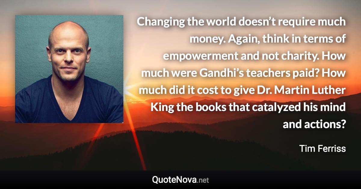 Changing the world doesn’t require much money. Again, think in terms of empowerment and not charity. How much were Gandhi’s teachers paid? How much did it cost to give Dr. Martin Luther King the books that catalyzed his mind and actions? - Tim Ferriss quote