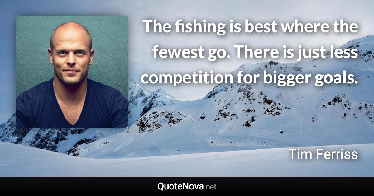 The fishing is best where the fewest go. There is just less competition for bigger goals. - Tim Ferriss quote