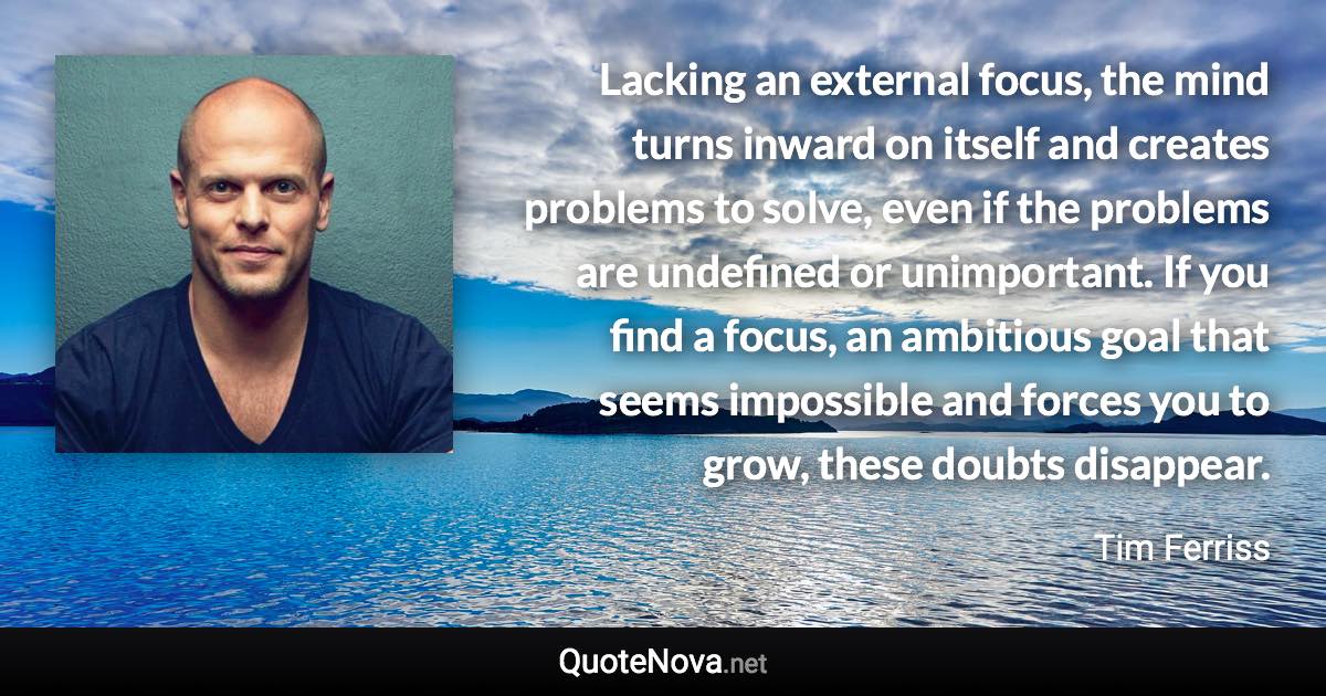 Lacking an external focus, the mind turns inward on itself and creates problems to solve, even if the problems are undefined or unimportant. If you find a focus, an ambitious goal that seems impossible and forces you to grow, these doubts disappear. - Tim Ferriss quote