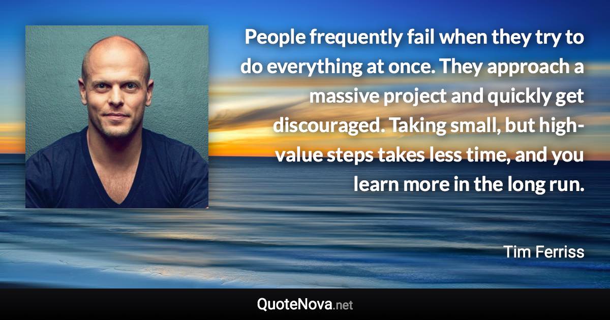 People frequently fail when they try to do everything at once. They approach a massive project and quickly get discouraged. Taking small, but high-value steps takes less time, and you learn more in the long run. - Tim Ferriss quote