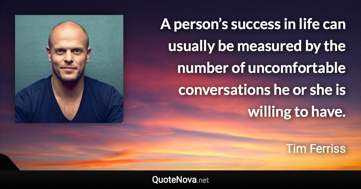 A person’s success in life can usually be measured by the number of uncomfortable conversations he or she is willing to have. - Tim Ferriss quote