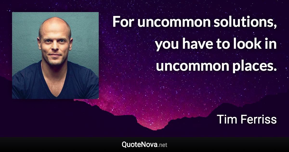 For uncommon solutions, you have to look in uncommon places. - Tim Ferriss quote