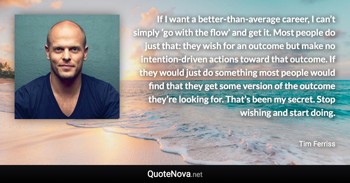 If I want a better-than-average career, I can’t simply ‘go with the flow’ and get it. Most people do just that: they wish for an outcome but make no intention-driven actions toward that outcome. If they would just do something most people would find that they get some version of the outcome they’re looking for. That’s been my secret. Stop wishing and start doing. - Tim Ferriss quote