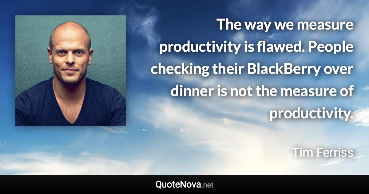 The way we measure productivity is flawed. People checking their BlackBerry over dinner is not the measure of productivity. - Tim Ferriss quote