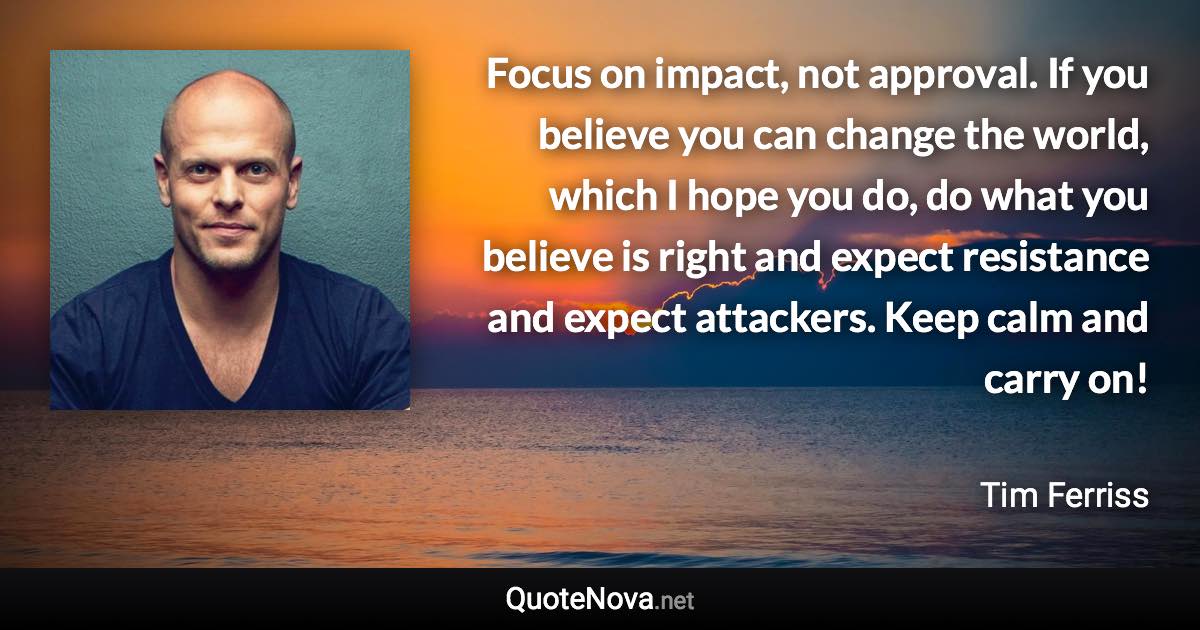 Focus on impact, not approval. If you believe you can change the world, which I hope you do, do what you believe is right and expect resistance and expect attackers. Keep calm and carry on! - Tim Ferriss quote