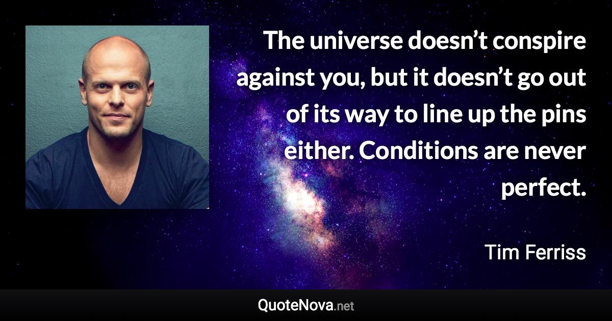 The universe doesn’t conspire against you, but it doesn’t go out of its way to line up the pins either. Conditions are never perfect. - Tim Ferriss quote