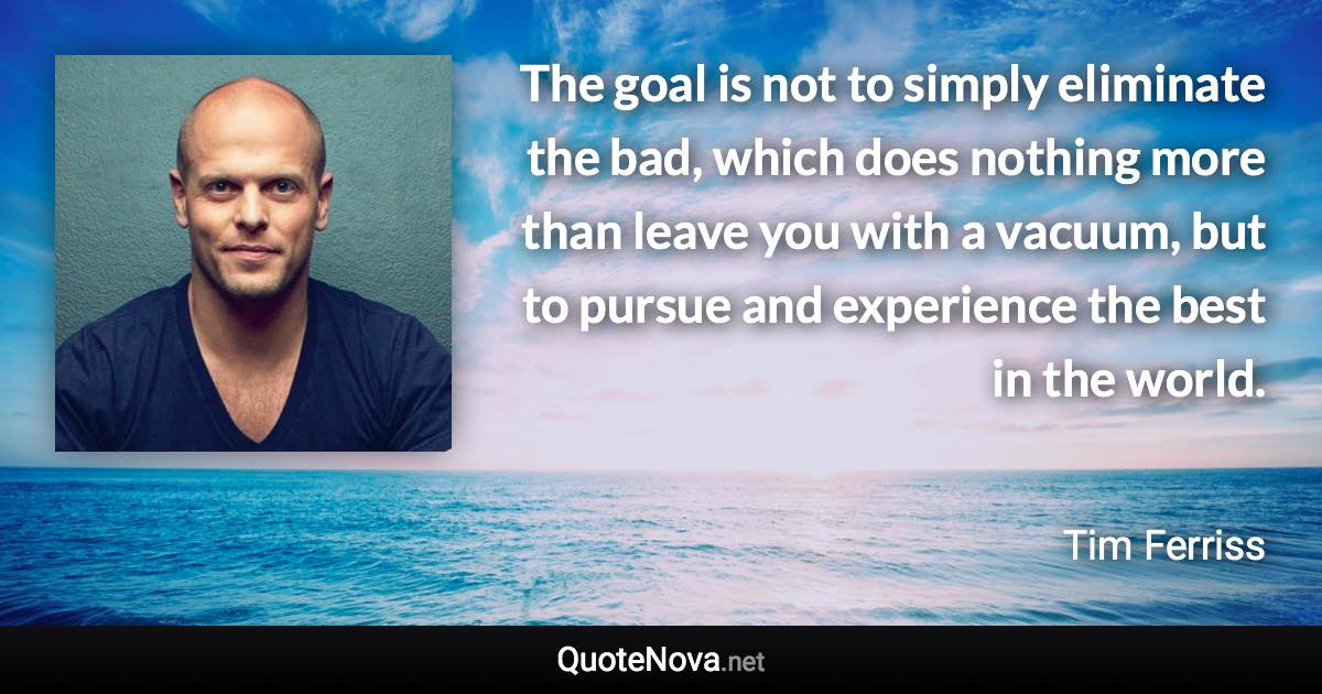 The goal is not to simply eliminate the bad, which does nothing more than leave you with a vacuum, but to pursue and experience the best in the world. - Tim Ferriss quote