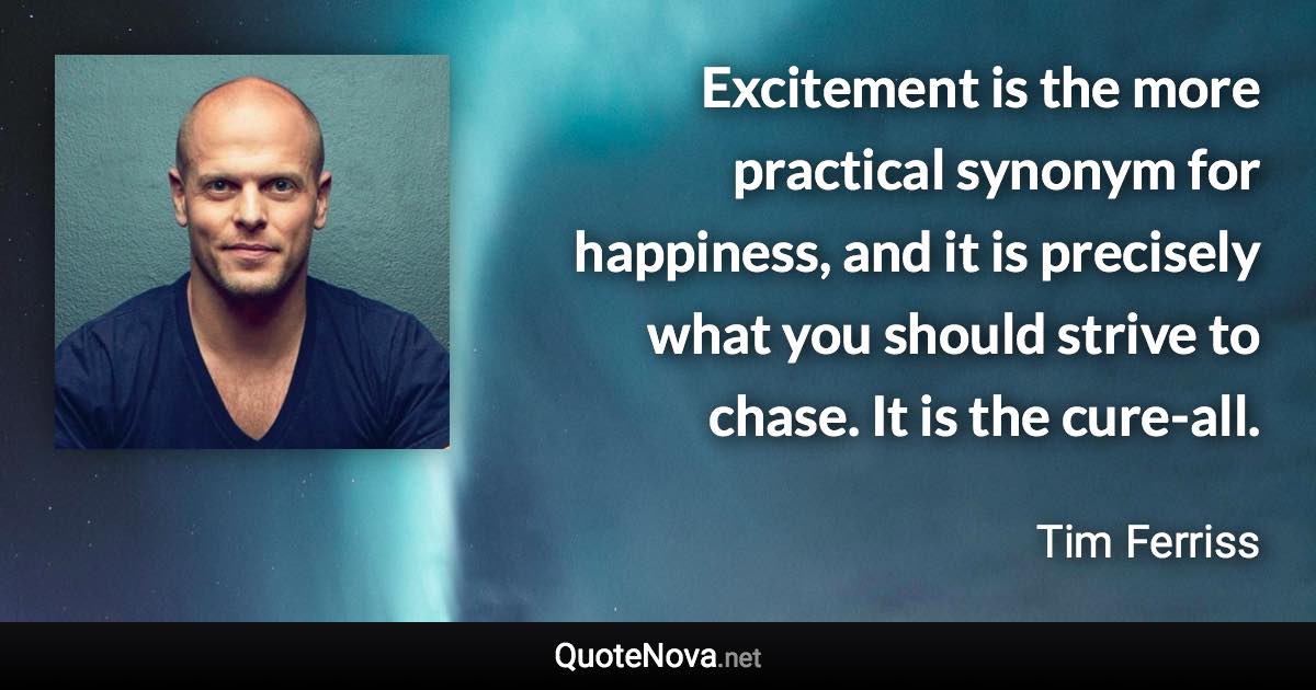 Excitement is the more practical synonym for happiness, and it is precisely what you should strive to chase. It is the cure-all. - Tim Ferriss quote