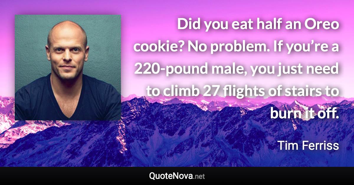 Did you eat half an Oreo cookie? No problem. If you’re a 220-pound male, you just need to climb 27 flights of stairs to burn it off. - Tim Ferriss quote