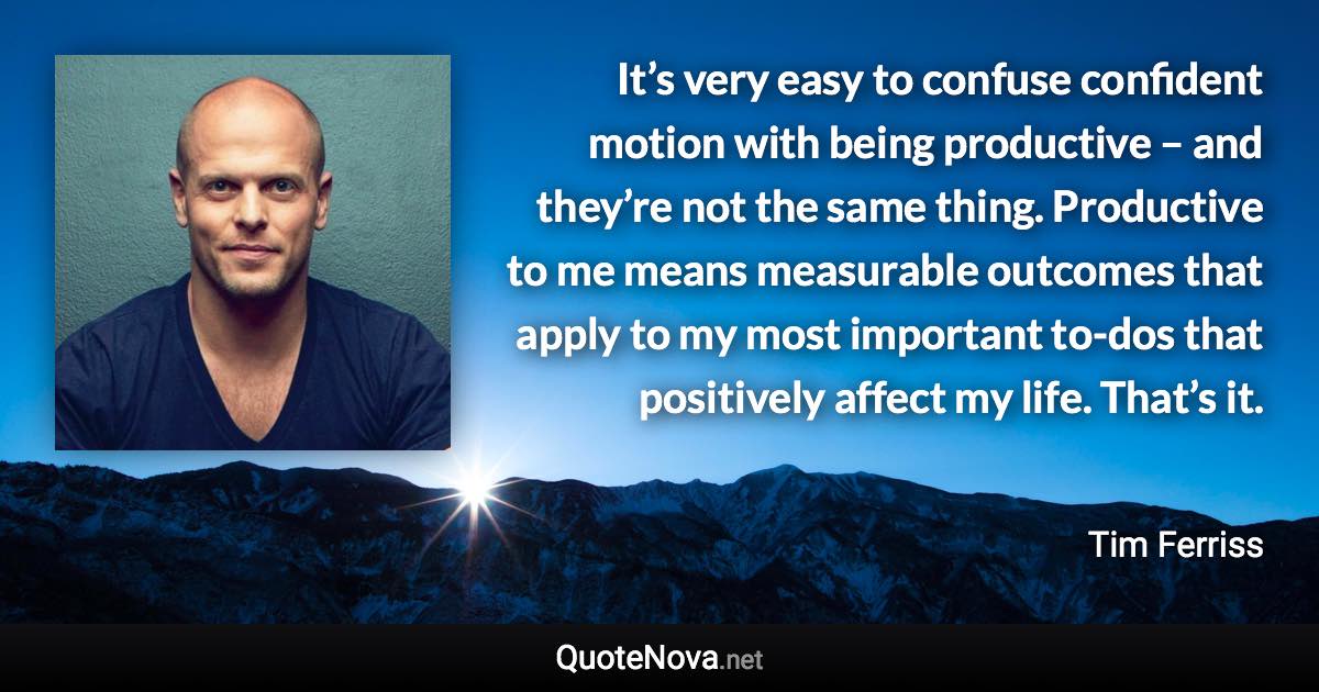 It’s very easy to confuse confident motion with being productive – and they’re not the same thing. Productive to me means measurable outcomes that apply to my most important to-dos that positively affect my life. That’s it. - Tim Ferriss quote