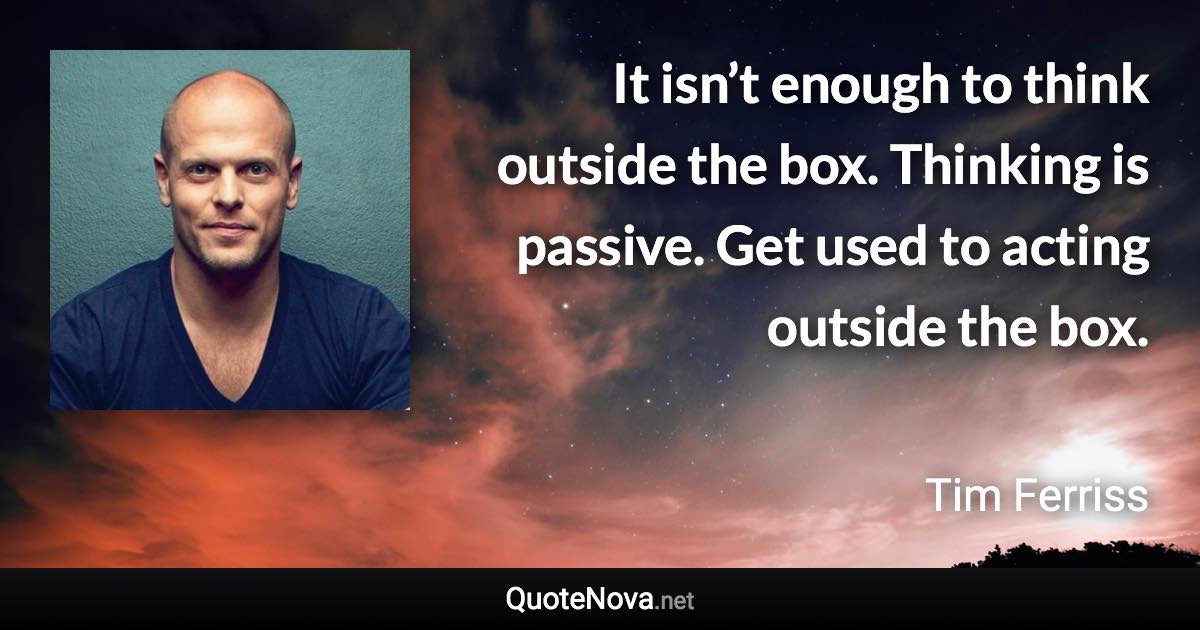 It isn’t enough to think outside the box. Thinking is passive. Get used to acting outside the box. - Tim Ferriss quote