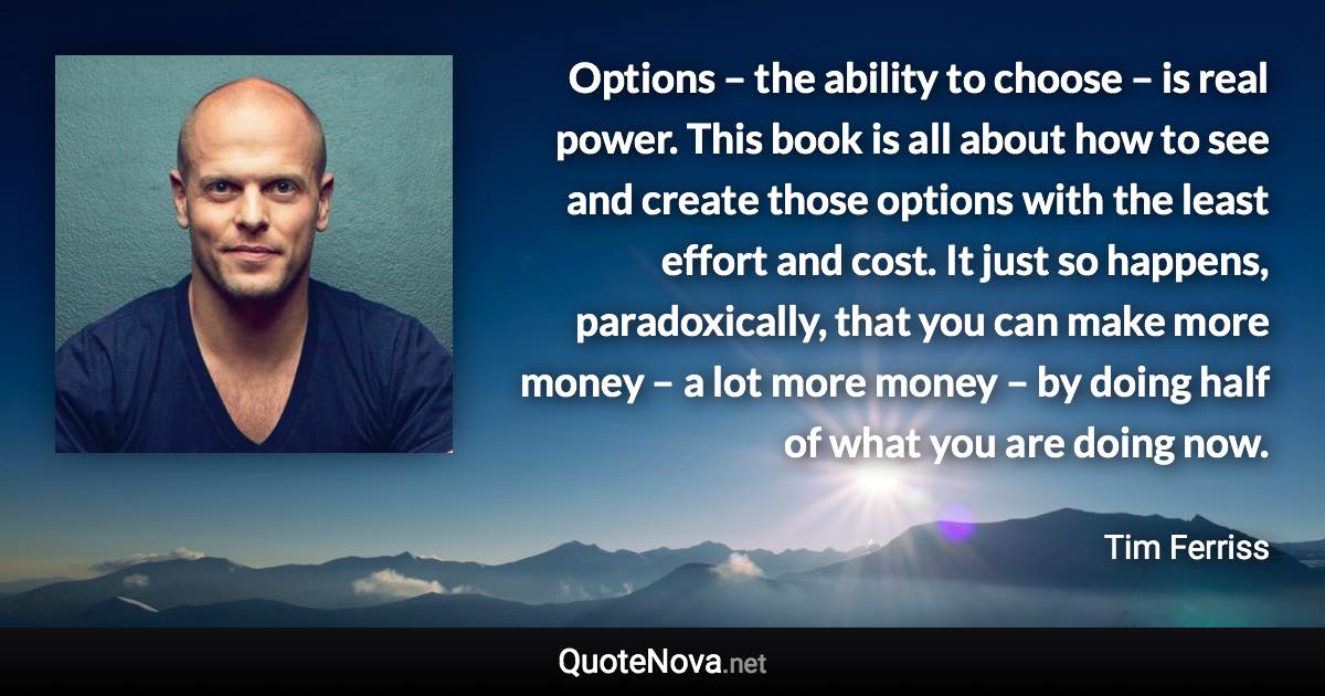 Options – the ability to choose – is real power. This book is all about how to see and create those options with the least effort and cost. It just so happens, paradoxically, that you can make more money – a lot more money – by doing half of what you are doing now. - Tim Ferriss quote